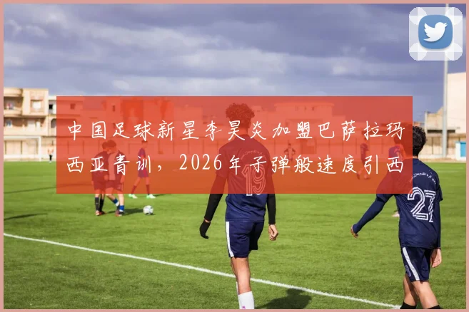 中国足球新星李昊炎加盟巴萨拉玛西亚青训，2026年子弹般速度引西媒关注