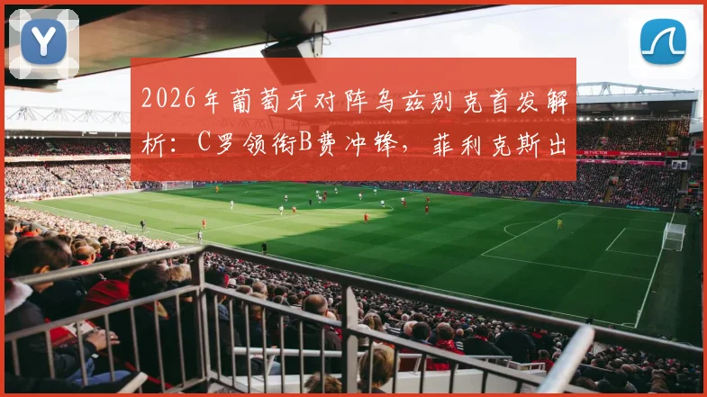 2026年葡萄牙对阵乌兹别克首发解析：C罗领衔B费冲锋，菲利克斯出战能否激活进攻？附战术打法与比分预测