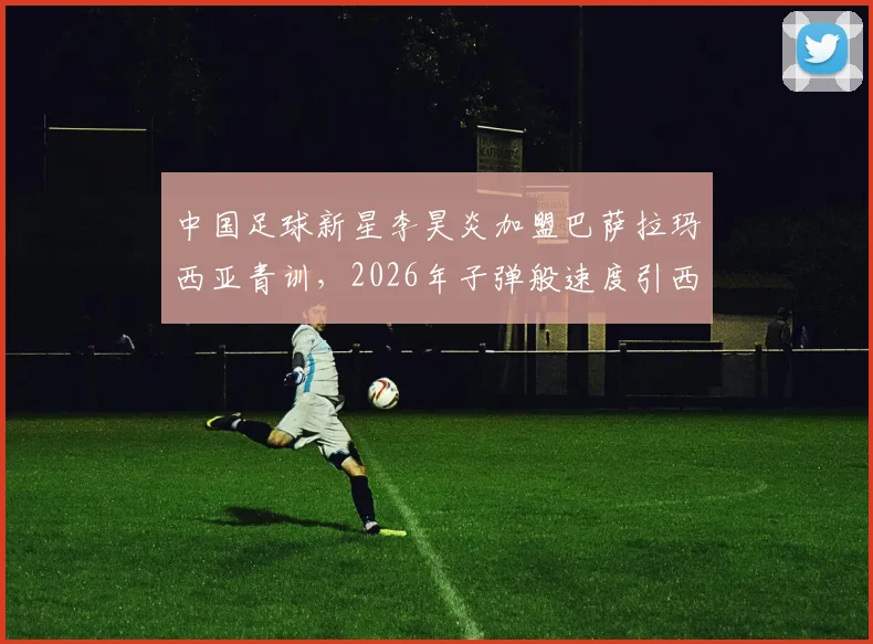 中国足球新星李昊炎加盟巴萨拉玛西亚青训，2026年子弹般速度引西媒关注