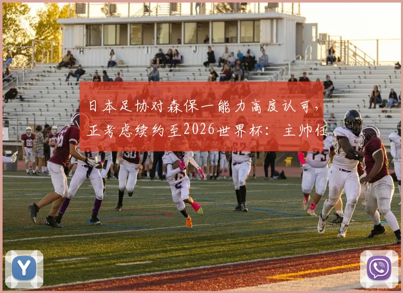 日本足协对森保一能力高度认可，正考虑续约至2026世界杯：主帅任期与未来规划解读