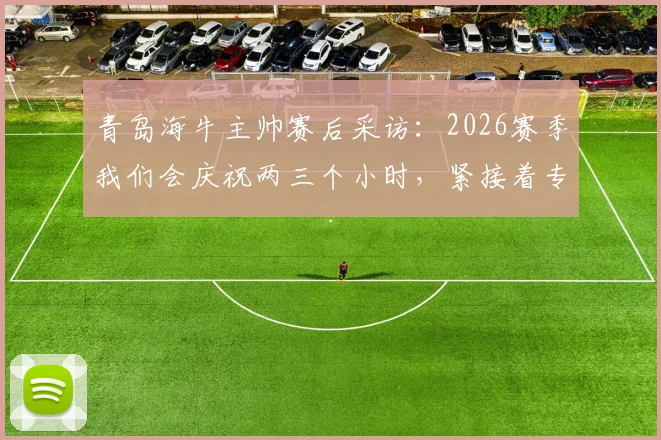 青岛海牛主帅赛后采访：2026赛季我们会庆祝两三个小时，紧接着专注备战下一场