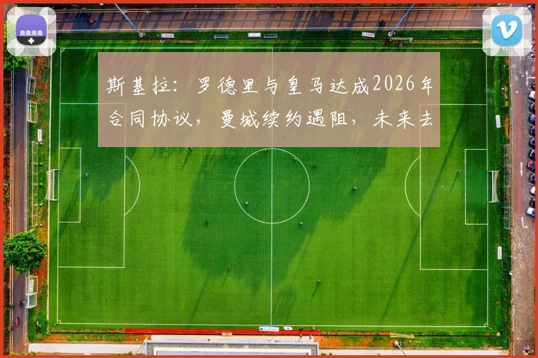 斯基拉：罗德里与皇马达成2026年合同协议，曼城续约遇阻，未来去向深度分析