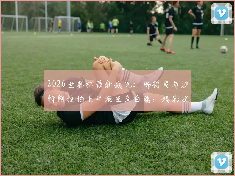2026世界杯最新战况：佛得角与沙特阿拉伯上半场互交白卷，精彩攻防集锦与技术统计深度解读