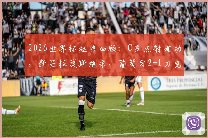 2026世界杯经典回顾：C罗点射建功，新星拉莫斯绝杀，葡萄牙2-1力克克罗地亚晋级关键战全解析