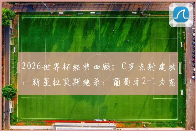 2026世界杯经典回顾：C罗点射建功，新星拉莫斯绝杀，葡萄牙2-1力克克罗地亚晋级关键战全解析