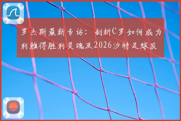 罗杰斯最新专访：剖析C罗如何成为利雅得胜利灵魂及2026沙特足球发展关键先生