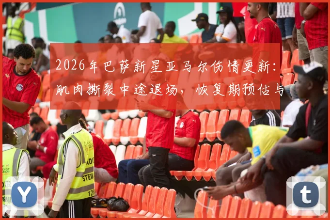 2026年巴萨新星亚马尔伤情更新:肌肉撕裂中途退场,恢复期预估与对球队影响分析