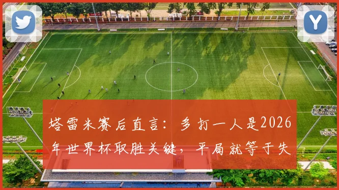 塔雷米赛后直言：多打一人是2026年世界杯取胜关键，平局就等于失败，球员心态至关重要