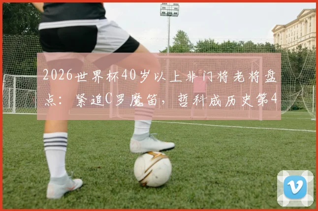 2026世界杯40岁以上非门将老将盘点：紧追C罗魔笛，哲科成历史第4人，完整名单与年龄解析