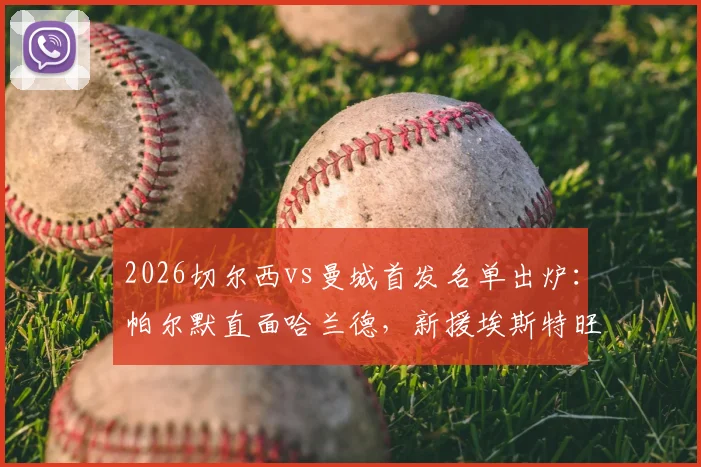 2026切尔西vs曼城首发名单出炉：帕尔默直面哈兰德，新援埃斯特旺携手B席出战，焦点对决全解析