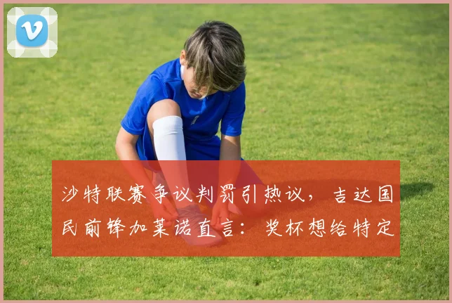 沙特联赛争议判罚引热议，吉达国民前锋加莱诺直言：奖杯想给特定人？解读2026赛季焦点事件