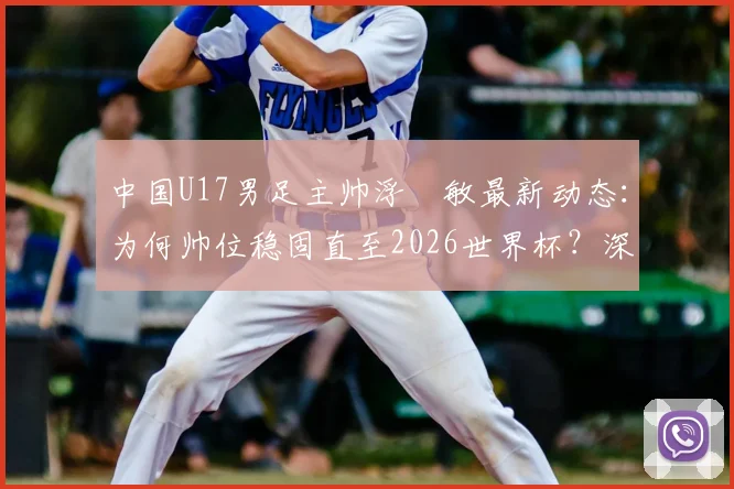中国U17男足主帅浮嶋敏最新动态：为何帅位稳固直至2026世界杯？深度解析其执教前景与球队备战