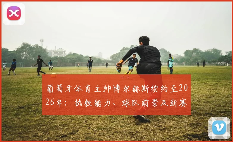 葡萄牙体育主帅博尔赫斯续约至2026年：执教能力、球队前景及新赛季阵容深度解析，附完整签约细节