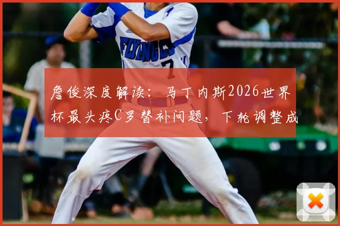 詹俊深度解读:马丁内斯2026世界杯最头疼C罗替补问题,下轮调整成关键