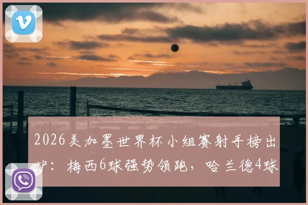 2026美加墨世界杯小组赛射手榜出炉:梅西6球强势领跑,哈兰德4球位列次席,完整榜单与进球分析一览