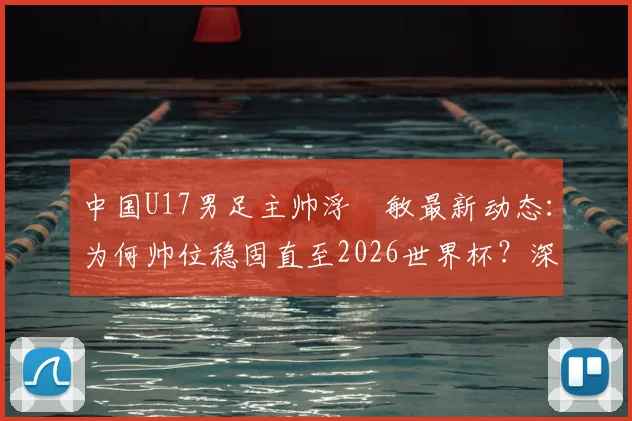 中国U17男足主帅浮嶋敏最新动态:为何帅位稳固直至2026世界杯?深度解析其执教前景与球队备战