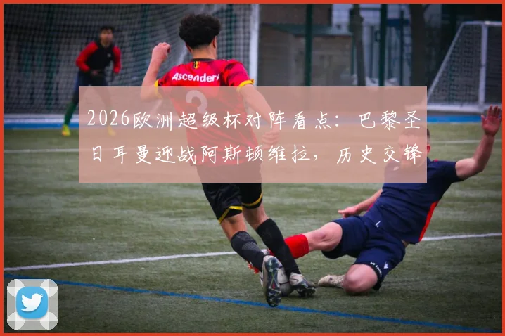 2026欧洲超级杯对阵看点：巴黎圣日耳曼迎战阿斯顿维拉，历史交锋、阵容预测与购票指南全解析
