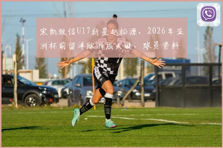 宋凯致信U17新星赵松源，2026年亚洲杯前留洋欧洲成关键，球员资料与未来发展解析