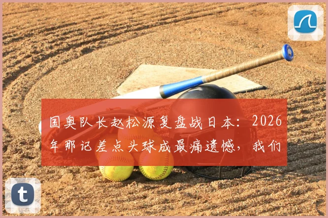 国奥队长赵松源复盘战日本：2026年那记差点头球成最痛遗憾，我们本有机会改写结局