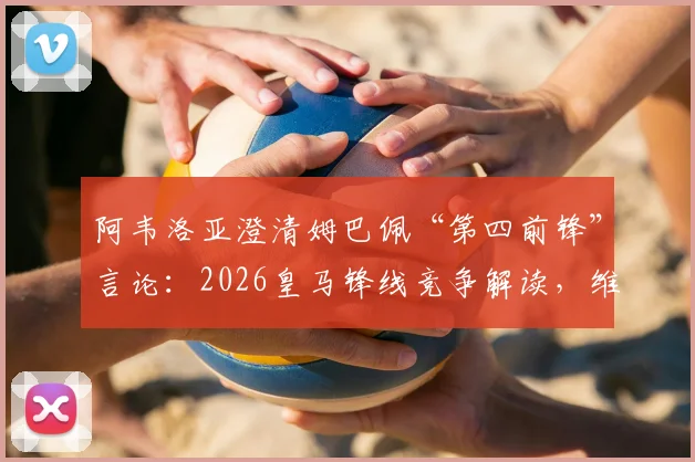 阿韦洛亚澄清姆巴佩“第四前锋”言论：2026皇马锋线竞争解读，维尼修斯罗德里戈地位分析