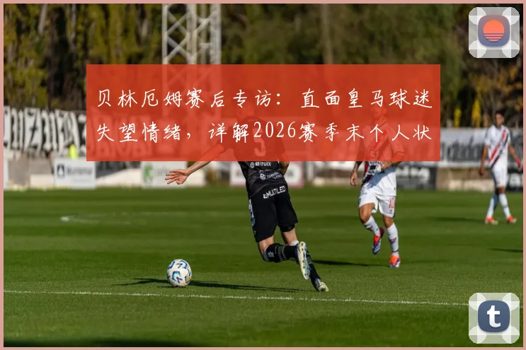贝林厄姆赛后专访：直面皇马球迷失望情绪，详解2026赛季末个人状态调整计划与球队前景