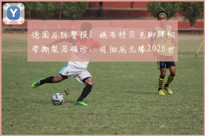 德国后防警报！施洛特贝克脚踝韧带撕裂若确诊，将彻底无缘2026世界杯