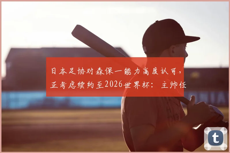 日本足协对森保一能力高度认可，正考虑续约至2026世界杯：主帅任期与未来规划解读