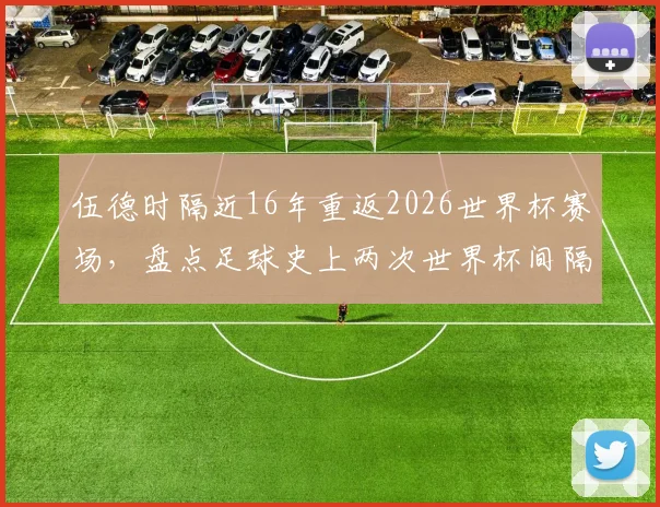 伍德时隔近16年重返2026世界杯赛场，盘点足球史上两次世界杯间隔时间最长的传奇球员
