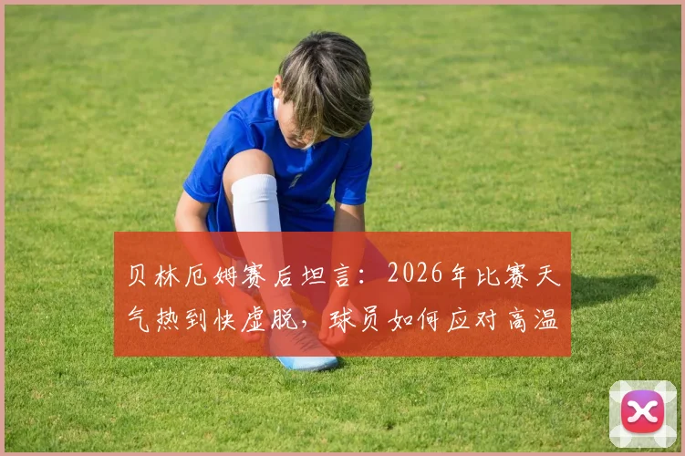贝林厄姆赛后坦言：2026年比赛天气热到快虚脱，球员如何应对高温挑战与风险