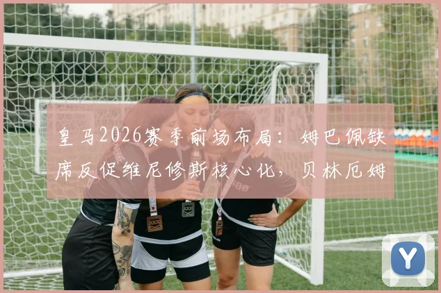 皇马2026赛季前场布局：姆巴佩缺席反促维尼修斯核心化，贝林厄姆也因少一人竞争更显自如