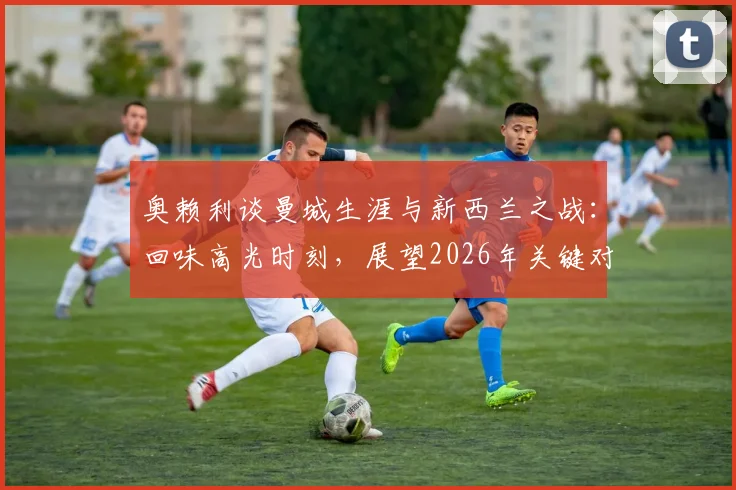 奥赖利谈曼城生涯与新西兰之战：回味高光时刻，展望2026年关键对决