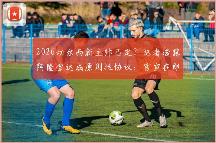 2026切尔西新主帅已定?记者透露阿隆索达成原则性协议,官宣在即引关注