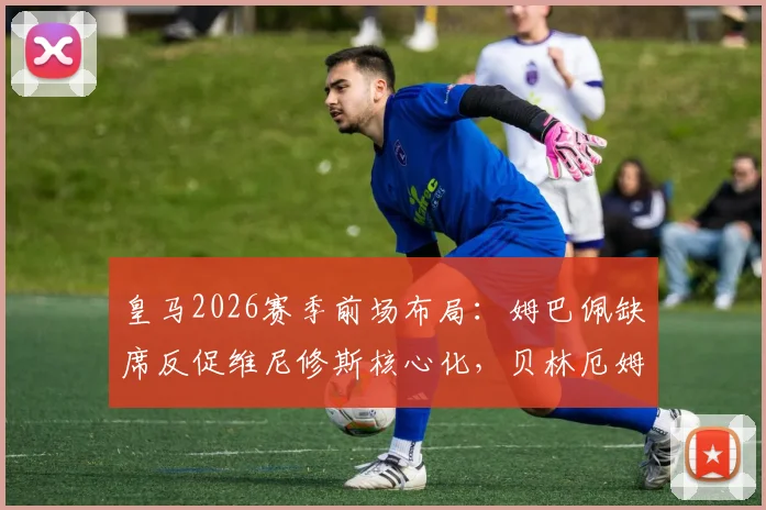 皇马2026赛季前场布局：姆巴佩缺席反促维尼修斯核心化，贝林厄姆也因少一人竞争更显自如