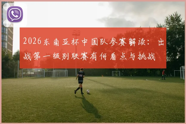 2026东南亚杯中国队参赛解读：出战第一级别联赛有何看点与挑战