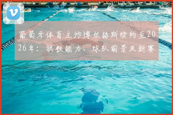 葡萄牙体育主帅博尔赫斯续约至2026年：执教能力、球队前景及新赛季阵容深度解析，附完整签约细节