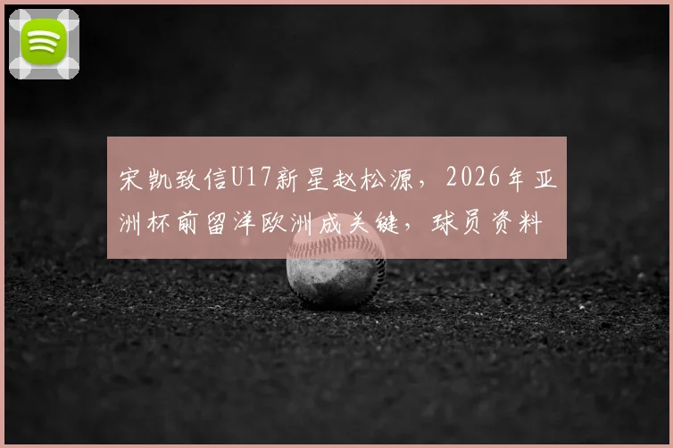 宋凯致信U17新星赵松源，2026年亚洲杯前留洋欧洲成关键，球员资料与未来发展解析