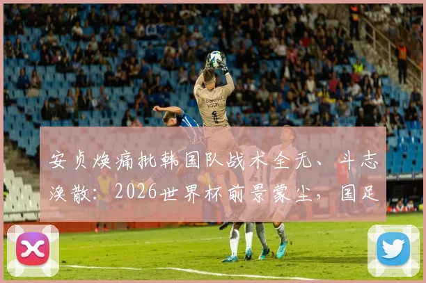 安贞焕痛批韩国队战术全无、斗志涣散:2026世界杯前景蒙尘,国足能从中学到什么?