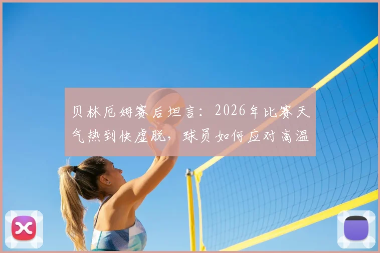贝林厄姆赛后坦言：2026年比赛天气热到快虚脱，球员如何应对高温挑战与风险