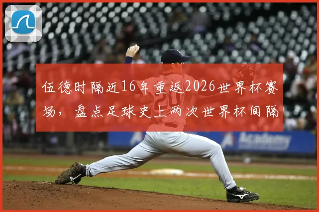 伍德时隔近16年重返2026世界杯赛场，盘点足球史上两次世界杯间隔时间最长的传奇球员