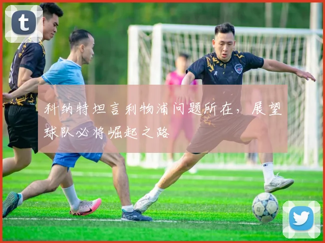 科纳特坦言利物浦问题所在，展望球队必将崛起之路