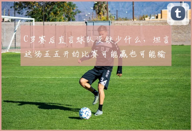 C罗赛后直言球队没缺少什么，坦言这场五五开的比赛可能赢也可能输，2026大赛前景引关注
