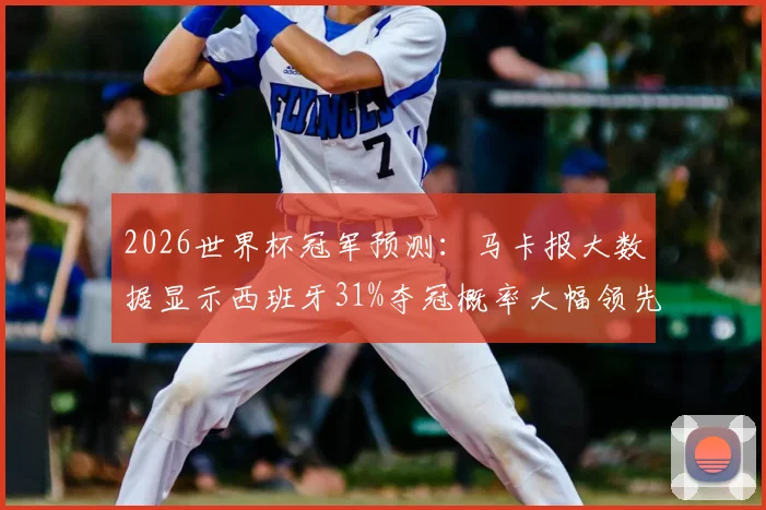 2026世界杯冠军预测:马卡报大数据显示西班牙31%夺冠概率大幅领先,哪些球队能撼动斗牛士军团?