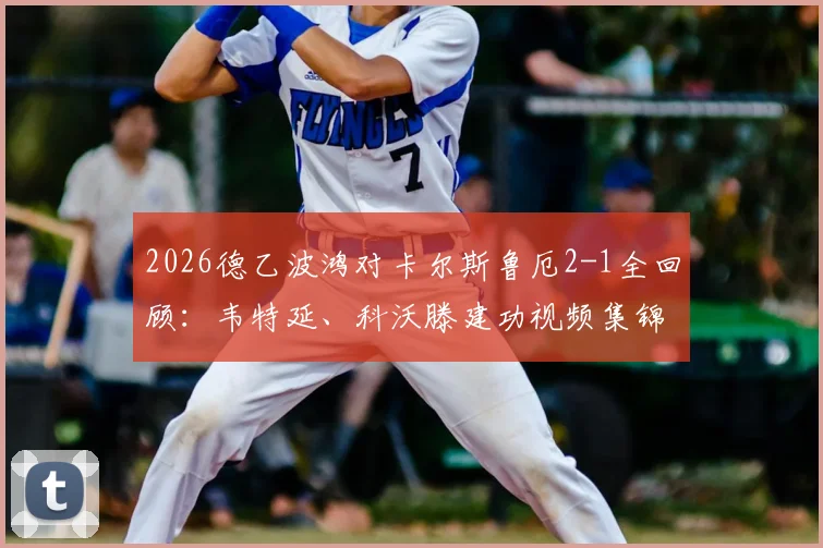 2026德乙波鸿对卡尔斯鲁厄2-1全回顾:韦特延、科沃滕建功视频集锦,附赛后球员评分与积分榜影响分析