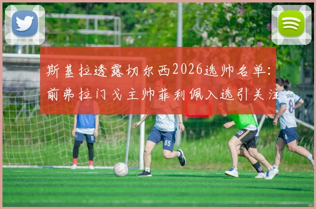 斯基拉透露切尔西2026选帅名单：前弗拉门戈主帅菲利佩入选引关注，谁能最终执掌蓝军？