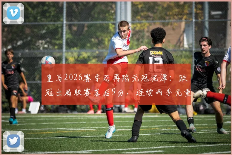 皇马2026赛季恐再陷无冠泥潭：欧冠出局联赛落后9分，连续两季无重要冠军原因深度剖析