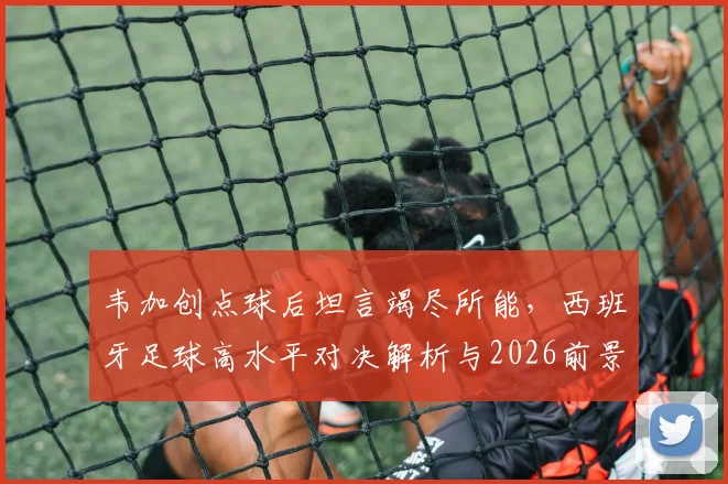 韦加创点球后坦言竭尽所能，西班牙足球高水平对决解析与2026前景展望