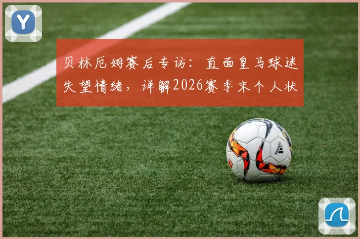 贝林厄姆赛后专访：直面皇马球迷失望情绪，详解2026赛季末个人状态调整计划与球队前景