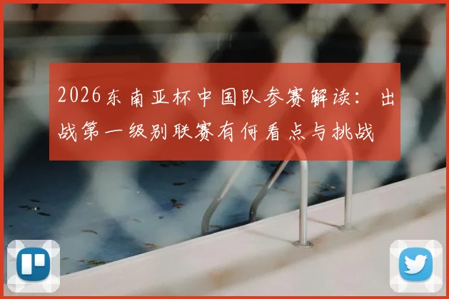 2026东南亚杯中国队参赛解读：出战第一级别联赛有何看点与挑战