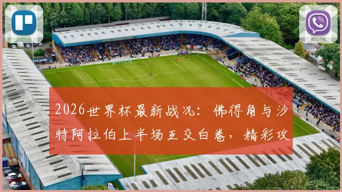 2026世界杯最新战况：佛得角与沙特阿拉伯上半场互交白卷，精彩攻防集锦与技术统计深度解读