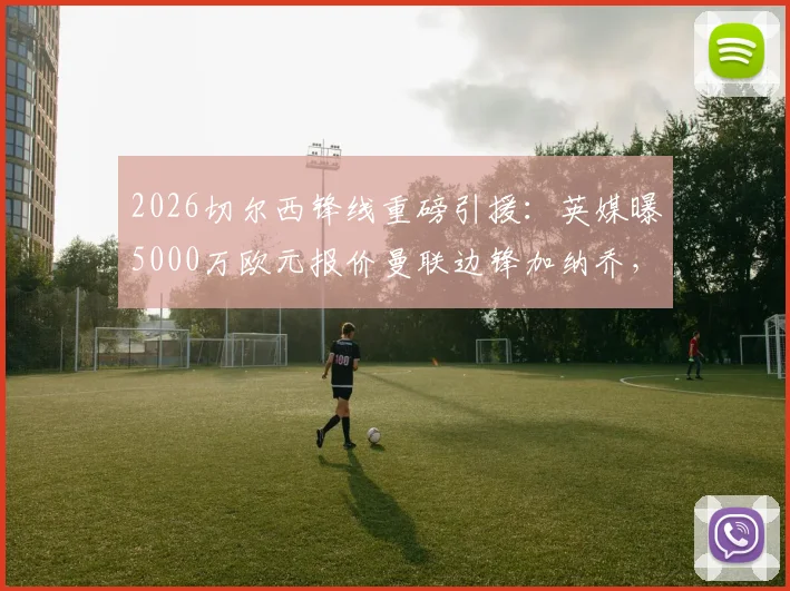 2026切尔西锋线重磅引援：英媒曝5000万欧元报价曼联边锋加纳乔，转会已接近完成，附深度价值分析